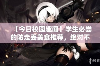 【今日校园趣闻】学生必尝的防走丢美食推荐，绝对不能错过！