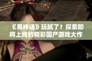 《黑神话》玩腻了？探索即将上线的精彩国产游戏大作