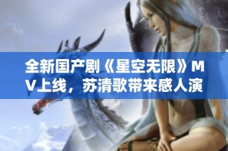 全新国产剧《星空无限》MV上线，苏清歌带来感人演绎