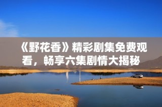 《野花香》精彩剧集免费观看，畅享六集剧情大揭秘