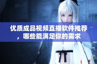 优质成品视频直播软件推荐，哪些能满足你的需求