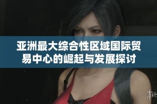 亚洲最大综合性区域国际贸易中心的崛起与发展探讨