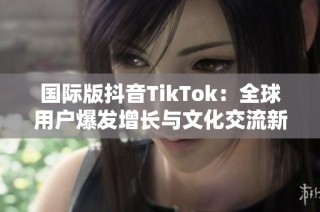 国际版抖音TikTok：全球用户爆发增长与文化交流新趋势