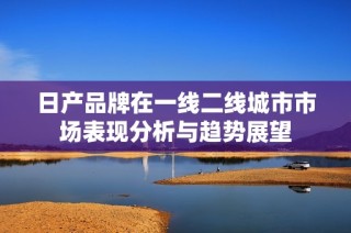 日产品牌在一线二线城市市场表现分析与趋势展望