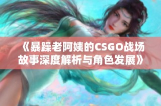 《暴躁老阿姨的CSGO战场故事深度解析与角色发展》