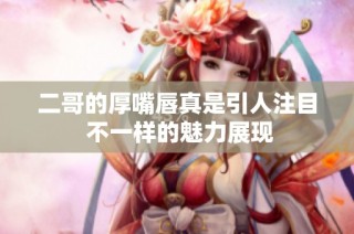 二哥的厚嘴唇真是引人注目 不一样的魅力展现