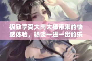 极致享受大肉大捧带来的快感体验，畅谈一进一出的乐趣