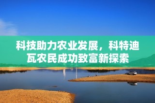 科技助力农业发展，科特迪瓦农民成功致富新探索