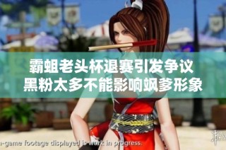 霸蛆老头杯退赛引发争议 黑粉太多不能影响飒爹形象