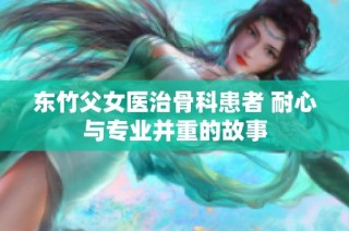 东竹父女医治骨科患者 耐心与专业并重的故事