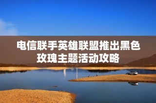 电信联手英雄联盟推出黑色玫瑰主题活动攻略
