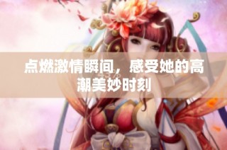 点燃激情瞬间，感受她的高潮美妙时刻