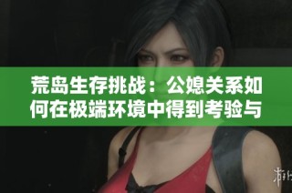 荒岛生存挑战：公媳关系如何在极端环境中得到考验与成长
