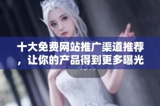 十大免费网站推广渠道推荐，让你的产品得到更多曝光