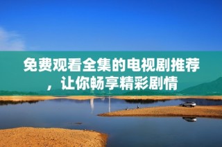 免费观看全集的电视剧推荐，让你畅享精彩剧情