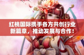 红桃国际携手各方共创行业新篇章，推动发展与合作！