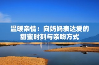 温暖亲情：向妈妈表达爱的甜蜜时刻与亲吻方式