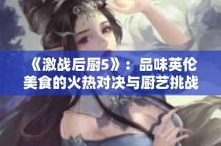《激战后厨5》：品味英伦美食的火热对决与厨艺挑战