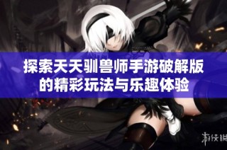 探索天天驯兽师手游破解版的精彩玩法与乐趣体验