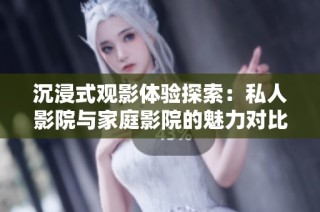 沉浸式观影体验探索：私人影院与家庭影院的魅力对比