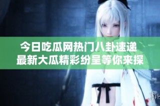 今日吃瓜网热门八卦速递 最新大瓜精彩纷呈等你来探究