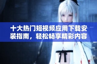 十大热门短视频应用下载安装指南，轻松畅享精彩内容