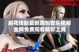 麻花传剧最新原创音乐视频全网免费观看精彩上线