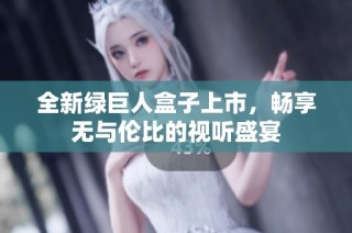 全新绿巨人盒子上市，畅享无与伦比的视听盛宴