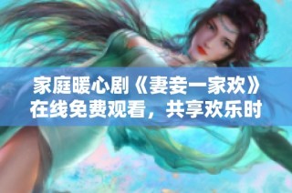 家庭暖心剧《妻妾一家欢》在线免费观看，共享欢乐时光