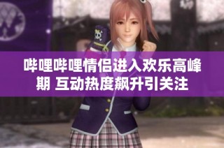 哔哩哔哩情侣进入欢乐高峰期 互动热度飙升引关注