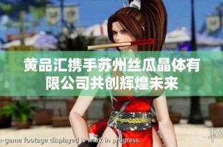 黄品汇携手苏州丝瓜晶体有限公司共创辉煌未来