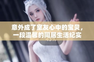 意外成了室友心中的宝贝，一段温馨的同居生活纪实