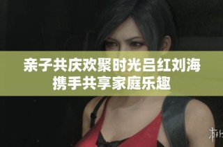 亲子共庆欢聚时光吕红刘海携手共享家庭乐趣
