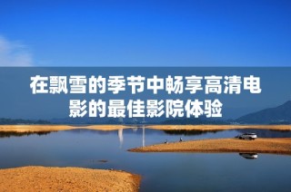 在飘雪的季节中畅享高清电影的最佳影院体验