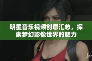 明星音乐视频创意汇总，探索梦幻影像世界的魅力