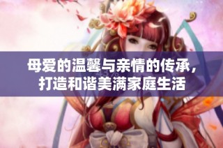 母爱的温馨与亲情的传承，打造和谐美满家庭生活