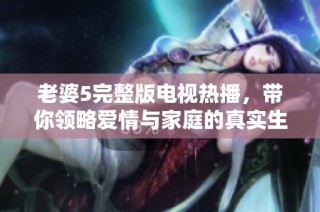 老婆5完整版电视热播，带你领略爱情与家庭的真实生活