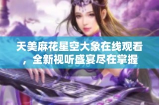 天美麻花星空大象在线观看，全新视听盛宴尽在掌握