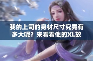 我的上司的身材尺寸究竟有多大呢？来看看他的XL故事！