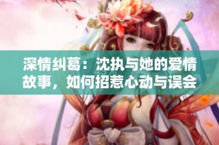 深情纠葛：沈执与她的爱情故事，如何招惹心动与误会