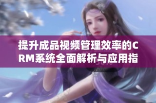 提升成品视频管理效率的CRM系统全面解析与应用指导