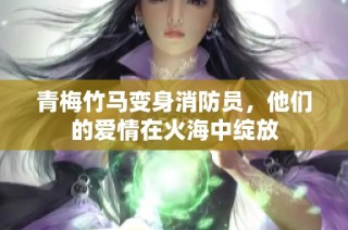 青梅竹马变身消防员，他们的爱情在火海中绽放