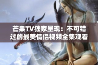 芒果TV独家呈现：不可错过的最美情侣视频全集观看