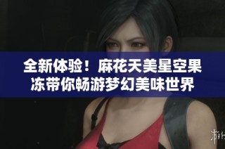 全新体验！麻花天美星空果冻带你畅游梦幻美味世界