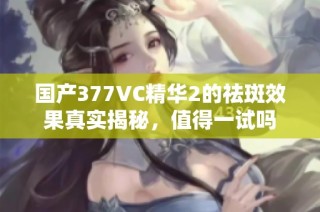 国产377VC精华2的祛斑效果真实揭秘，值得一试吗