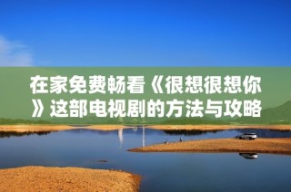 在家免费畅看《很想很想你》这部电视剧的方法与攻略