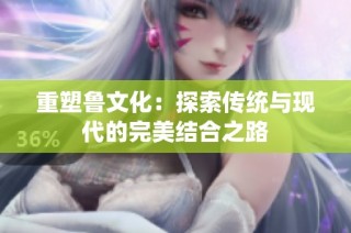 重塑鲁文化：探索传统与现代的完美结合之路