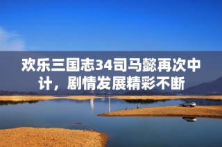欢乐三国志34司马懿再次中计，剧情发展精彩不断
