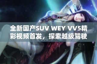 全新国产SUV WEY VV5精彩视频首发，探索越级驾驶体验