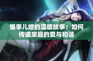 懂事儿媳的温暖故事：如何传递家庭的爱与和谐